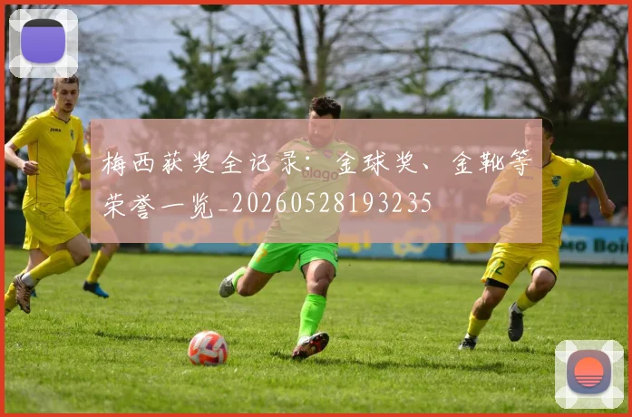 梅西获奖全记录：金球奖、金靴等荣誉一览_20260528193235
