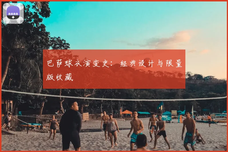 巴萨球衣演变史:经典设计与限量版收藏