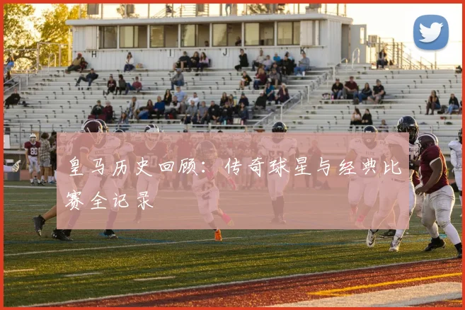 皇马历史回顾：传奇球星与经典比赛全记录