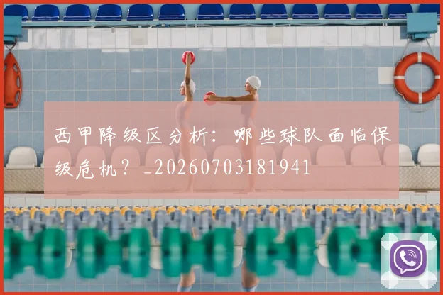 西甲降级区分析：哪些球队面临保级危机？_20260703181941