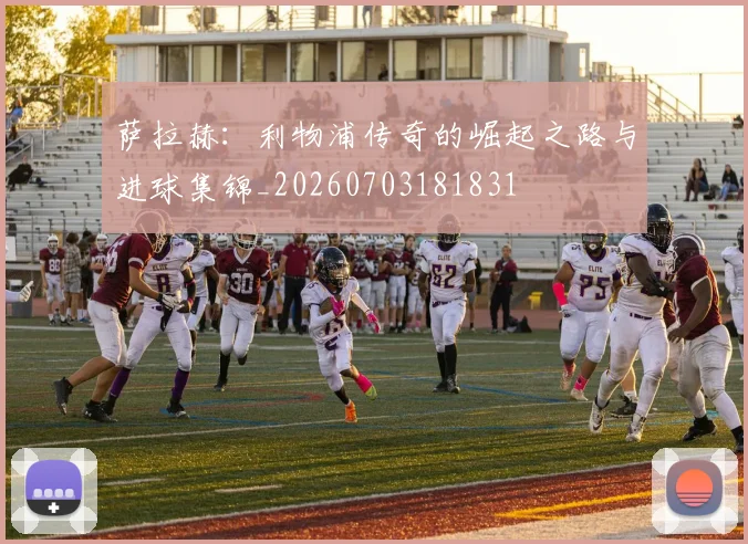萨拉赫：利物浦传奇的崛起之路与进球集锦_20260703181831