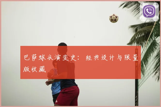 巴萨球衣演变史：经典设计与限量版收藏