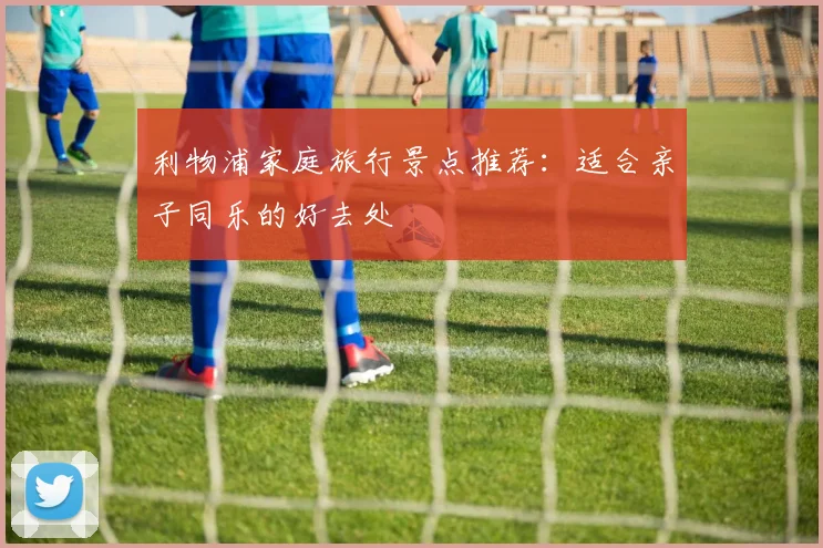 利物浦家庭旅行景点推荐:适合亲子同乐的好去处