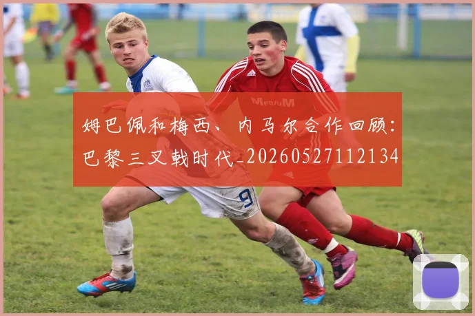 姆巴佩和梅西、内马尔合作回顾：巴黎三叉戟时代_20260527112134