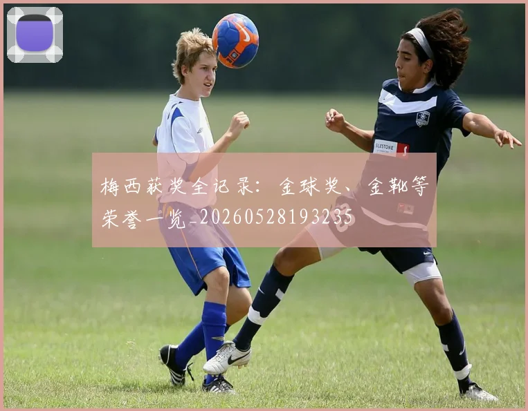 梅西获奖全记录：金球奖、金靴等荣誉一览_20260528193235