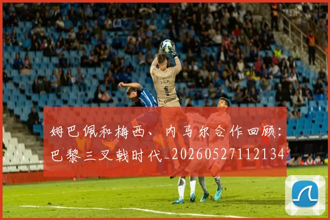 姆巴佩和梅西、内马尔合作回顾：巴黎三叉戟时代_20260527112134