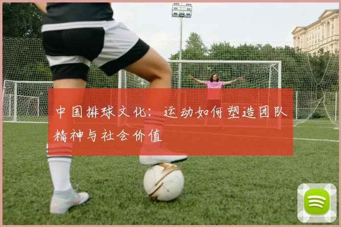 中国排球文化:运动如何塑造团队精神与社会价值
