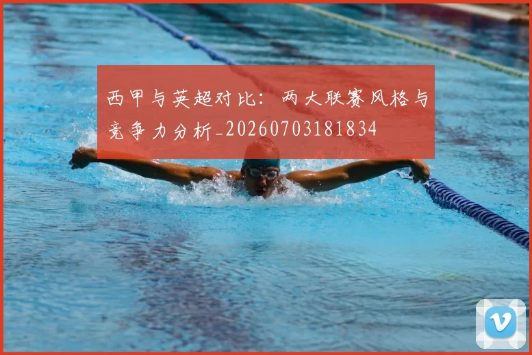 西甲与英超对比：两大联赛风格与竞争力分析_20260703181834
