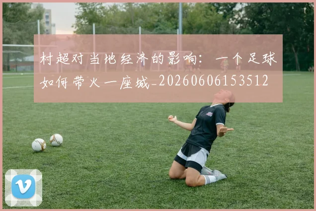 村超对当地经济的影响：一个足球如何带火一座城_20260606153512