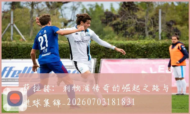 萨拉赫：利物浦传奇的崛起之路与进球集锦_20260703181831