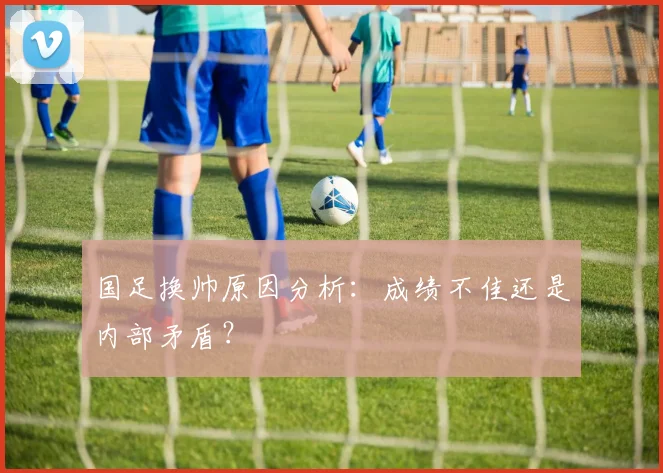 国足换帅原因分析：成绩不佳还是内部矛盾？