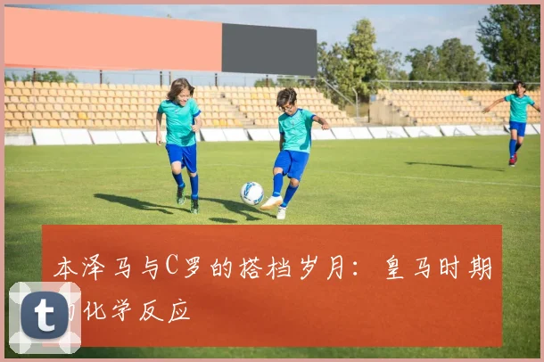 本泽马与C罗的搭档岁月：皇马时期的化学反应