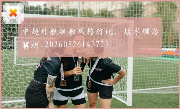 中超外教执教风格对比:战术理念解析_20260526143723