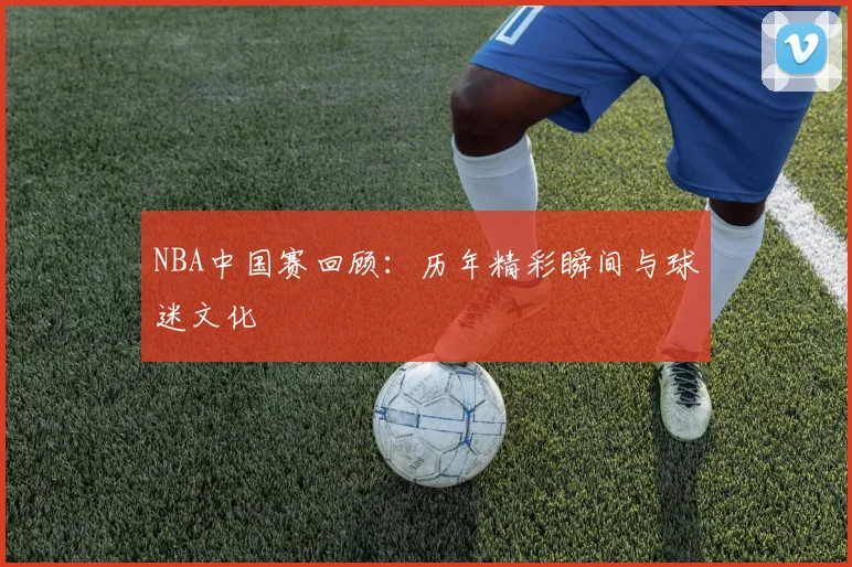 NBA中国赛回顾：历年精彩瞬间与球迷文化