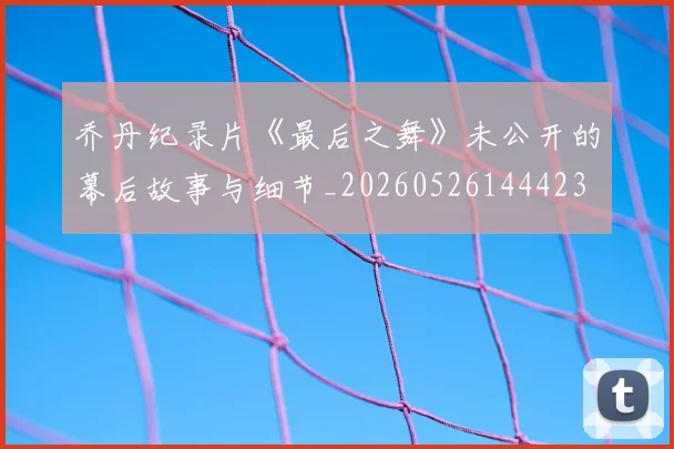 乔丹纪录片《最后之舞》未公开的幕后故事与细节_20260526144423