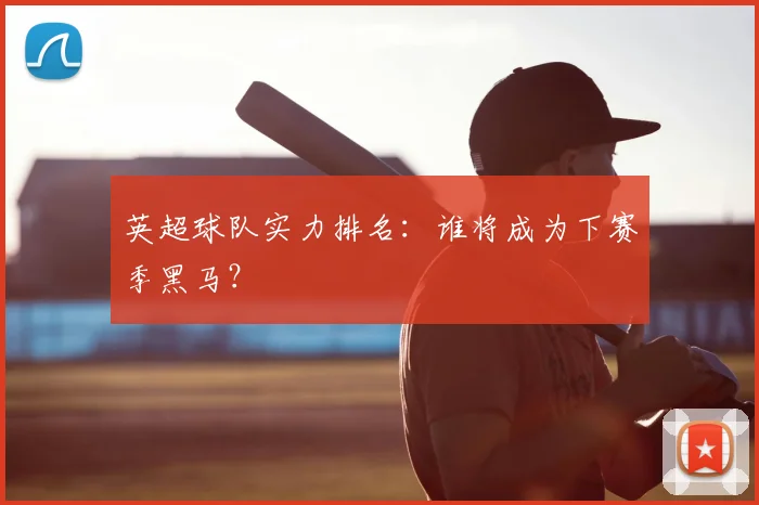 英超球队实力排名：谁将成为下赛季黑马？